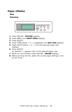 Page 56C7350/7550 User’s Guide: Setting Up   •  56
Paper (Media)
Size
Selecting
  control panel - paper sizek.eps  
1.Press ONLINE.  OFFLINE displays.
2.Press MENU until 
PRINT MENU displays.
3.Press SELECT.
4.Press ITEM (either + or –) repeatedly until 
EDIT SIZE displays.
5.Press VALUE (either + or –) until the required paper size 
displays
6.Press SELECT.
An asterisk (*) appears next to the selected paper size.
7.When you are finished, press ONLINE.  
ONLINE displays.
8.Before printing the file, select the...