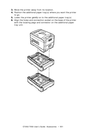 Page 551C7350/7550 User’s Guide: Accessories   •  551
3.Move the printer away from its location.
4.Position the additional paper tray(s) where you want the printer 
to go.
5.Lower the printer gently on to the additional paper tray(s)
6.Align the holes and connection socket on the base of the printer 
with the locating pegs and connector on the additional paper 
tray unit.
 additional paper trays.eps  
Downloaded From ManualsPrinter.com Manuals 