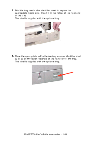 Page 553C7350/7550 User’s Guide: Accessories   •  553
8.Fold the tray media size identifier sheet to expose the 
appropriate media size.  Insert it in the holder at the right end 
of the tray.  
The label is supplied with the optional tray. 
  c9_116.jpg 
9.Place the appropriate self-adhesive tray number identifier label 
(2 or 3) on the lower rectangle at the right side of the tray.
The label is supplied with the optional tray. 
 c9_066.jpg 
Downloaded From ManualsPrinter.com Manuals 