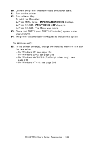 Page 554C7350/7550 User’s Guide: Accessories   •  554
10.Connect the printer interface cable and power cable.
11.Turn on the printer.
12.Print a Menu Map.
To print the MenuMap:
a.Press MENU twice.  
INFORMATION MENU displays.
b.Press SELECT.  
PRINT MENU MAP displays.
c.Press SELECT.  The Menu Map prints.
13.Check that TRAY 2 (and TRAY 3 if installed) appear under 
MEDIA MENU.
14.The printer automatically configures to include this option.
For Windows only:
15.In the printer driver(s), change the installed...