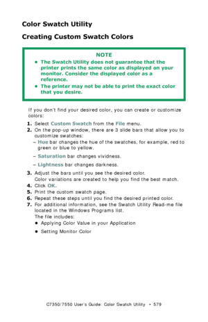 Page 579C7350/7550 User’s Guide: Color Swatch Utility   •  579
Color Swatch Utility  
Creating Custom Swatch Colors  
 
If you dont find your desired color, you can create or customize 
colors:
1.Select Custom Swatch from the File menu. 
2.On the pop-up window, there are 3 slide bars that allow you to 
customize swatches:
–Hue bar changes the hue of the swatches, for example, red to 
green or blue to yellow.  
–Saturation bar changes vividness. 
–Lightness bar changes darkness.  
3.Adjust the bars until you see...