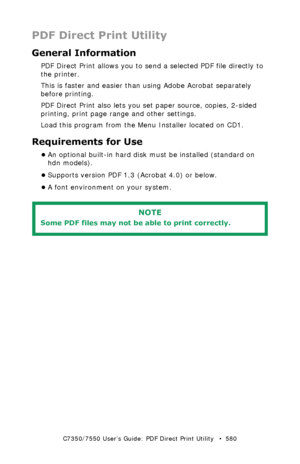 Page 580C7350/7550 User’s Guide: PDF Direct Print Utility   •  580
PDF Direct Print Utility
General Information
PDF Direct Print allows you to send a selected PDF file directly to 
the printer.  
This is faster and easier than using Adobe Acrobat separately 
before printing. 
PDF Direct Print also lets you set paper source, copies, 2-sided 
printing, print page range and other settings.
Load this program from the Menu Installer located on CD1.
Requirements for Use
•An optional built-in hard disk must be...