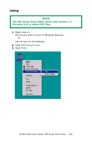 Page 581C7350/7550 User’s Guide: PDF Direct Print Utility   •  581
Using
  
1.Right-click on 
the file you want to print in Windows Explorer
or
the file icon on the Desktop. 
2.Click PDF Direct Print
3.Click Print.
  PDFd_p1.jpg 
NOTE
The PDF Direct Print Utility works with version 1.3  
(Acrobat 4.0) or below PDF files. 
Downloaded From ManualsPrinter.com Manuals 