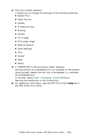 Page 582C7350/7550 User’s Guide: PDF Direct Print Utility   •  582
4.The Start screen appears. 
It allows you to change the settings of the following features: 
•Select Print
•Paper Source
•Copies
•2-sided printing
•Binding
•Collate
•Fit to page
•Print page range
•Restore Default
•Save Settings
•Print
•Cancel
•Help
•About
5.If “ERROR:PDF to PS conversion failed” displays, 
the file contains an embedded font not installed on the system.
Using Acrobat, delete the text that is embedded, or unembed 
the embedded...