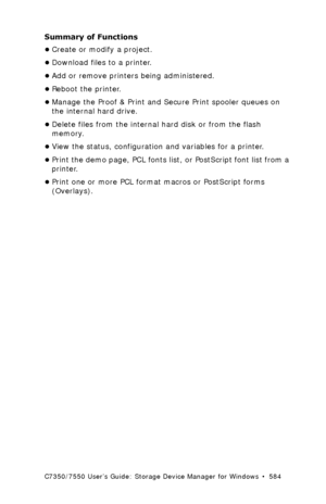 Page 584C7350/7550 User’s Guide: Storage Device Manager for Windows  •  584
Summary of Functions
•Create or modify a project.
•Download files to a printer.
•Add or remove printers being administered.
•Reboot the printer.
•Manage the Proof & Print and Secure Print spooler queues on 
the internal hard drive.
•Delete files from the internal hard disk or from the flash 
memory.
•View the status, configuration and variables for a printer.
•Print the demo page, PCL fonts list, or PostScript font list from a 
printer....