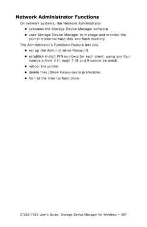Page 587C7350/7550 User’s Guide: Storage Device Manager for Windows  •  587
Network Administrator Functions
On network systems, the Network Administrator
•oversees the Storage Device Manager software 
•uses Storage Device Manager to manage and monitor the 
printer’s internal hard disk and flash memory
The Administrator’s Functions Feature lets you:
•set up the Administrative Password.
•establish 4-digit PIN numbers for each client, using any four 
numbers from 0 through 7 (8 and 9 cannot be used).
•reboot the...