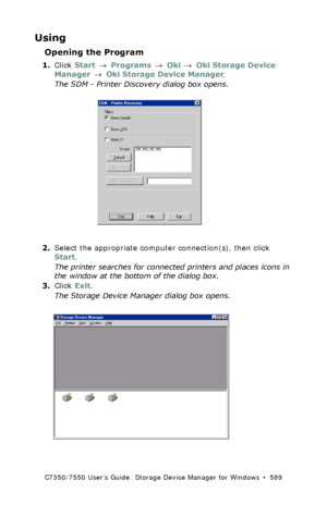 Page 589C7350/7550 User’s Guide: Storage Device Manager for Windows  •  589
Using
Opening the Program
1.Click Start → Programs → Oki → Oki Storage Device 
Manager → Oki Storage Device Manager.
The SDM - Printer Discovery dialog box opens.
 discovery.tif  
2.Select the appropriate computer connection(s), then click 
Start.
The printer searches for connected printers and places icons in 
the window at the bottom of the dialog box.
3.Click Exit.
The Storage Device Manager dialog box opens.
 printer_windowK.tif...