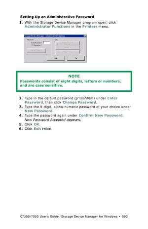 Page 590C7350/7550 User’s Guide: Storage Device Manager for Windows  •  590
Setting Up an Administrative Password 
1.With the Storage Device Manager program open, click 
Administrator Functions in the Printers menu.
  password.tif 
  
2.Type in the default password (p1xs7d0m) under Enter 
Password, then click Change Password.
3.Type the 8-digit, alpha-numeric password of your choice under 
New Password.
4.Type the password again under Confirm New Password.
New Password Accepted appears.
5.Click OK.
6.Click Exit...