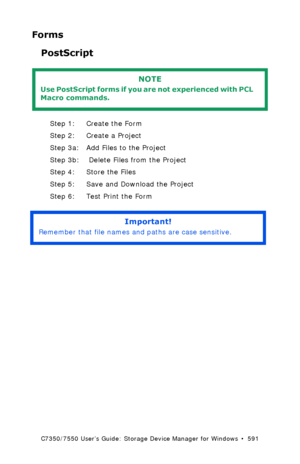 Page 591C7350/7550 User’s Guide: Storage Device Manager for Windows  •  591
Forms 
PostScript
  
Step 1: Create the Form
Step 2: Create a Project
Step 3a: Add Files to the Project
Step 3b:  Delete Files from the Project
Step 4: Store the Files
Step 5: Save and Download the Project
Step 6: Test Print the Form
 
NOTE
Use PostScript forms if you are not experienced with PCL 
Macro commands.
Important!
Remember that file names and paths are case sensitive.
Downloaded From ManualsPrinter.com Manuals 