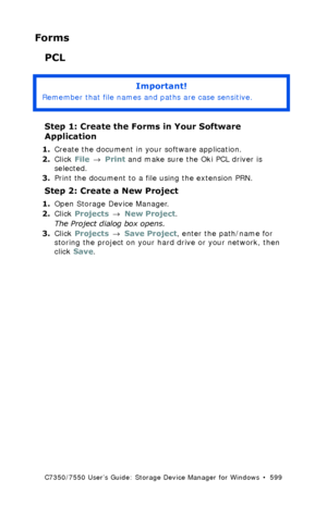 Page 599C7350/7550 User’s Guide: Storage Device Manager for Windows  •  599
Forms
PCL
 
Step 1: Create the Forms in Your Software 
Application
1.Create the document in your software application.
2.Click File → Print and make sure the Oki PCL driver is 
selected.
3.Print the document to a file using the extension PRN.
Step 2: Create a New Project
1.Open Storage Device Manager.
2.Click Projects → New Project.
The Project dialog box opens.
3.Click Projects → Save Project, enter the path/name for 
storing the...