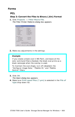 Page 600C7350/7550 User’s Guide: Storage Device Manager for Windows  •  600
Forms
PCL
Step 3: Convert the Files to Binary (.bin) Format
1.Click Projects → Filter Macro File.
The Filter Printer Patterns dialog box appears.
  filter.tif  
2.Make any adjustments in the settings.
  
3.Click OK.
The Open dialog box appears.
4.Make sure Print spool files (*.prn) is selected in the File of 
type drop-down list.
Example
If you create a black oval in MS Paint, and leave all the 
color command filters checked, the black...