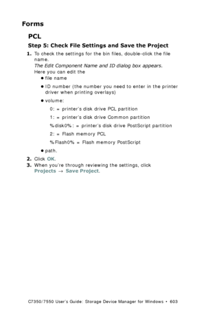 Page 603C7350/7550 User’s Guide: Storage Device Manager for Windows  •  603
Forms
PCL
Step 5: Check File Settings and Save the Project
1.To check the settings for the bin files, double-click the file 
name.
The Edit Component Name and ID dialog box appears.
Here you can edit the
•file name
•ID number (the number you need to enter in the printer 
driver when printing overlays)  
•volume: 
0: = printer’s disk drive PCL partition 
1: = printer’s disk drive Common partition 
%disk0%: = printer’s disk drive...