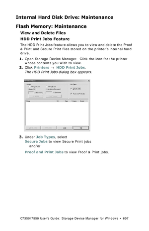 Page 607C7350/7550 User’s Guide: Storage Device Manager for Windows  •  607
Internal Hard Disk Drive: Maintenance
Flash Memory: Maintenance
View and Delete Files
HDD Print Jobs Feature
The HDD Print Jobs feature allows you to view and delete the Proof 
& Print and Secure Print files stored on the printer’s internal hard 
drive.
1.Open Storage Device Manager.  Click the icon for the printer 
whose contents you wish to view.
2.Click Printers → HDD Print Jobs. 
The HDD Print Jobs dialog box appears.
  hdd1_bw.tif...