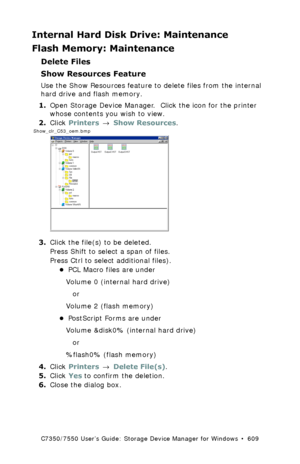 Page 609C7350/7550 User’s Guide: Storage Device Manager for Windows  •  609
Internal Hard Disk Drive: Maintenance
Flash Memory: Maintenance
Delete Files
Show Resources Feature
Use the Show Resources feature to delete files from the internal 
hard drive and flash memory.  
1.Open Storage Device Manager.  Click the icon for the printer 
whose contents you wish to view.
2.Click Printers → Show Resources.
 Show_clr_C53_oem.bmp  
3.Click the file(s) to be deleted.
Press Shift to select a span of files.
Press Ctrl to...