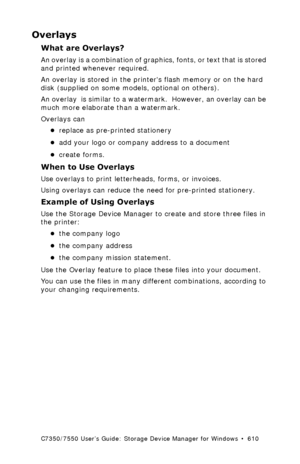 Page 610C7350/7550 User’s Guide: Storage Device Manager for Windows  •  610
Overlays 
What are Overlays?
An overlay is a combination of graphics, fonts, or text that is stored 
and printed whenever required.
An overlay is stored in the printers flash memory or on the hard 
disk (supplied on some models, optional on others).
An overlay  is similar to a watermark.  However, an overlay can be 
much more elaborate than a watermark.
Overlays can 
•replace as pre-printed stationery
•add your logo or company address to...