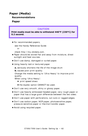 Page 62C7350/7550 User’s Guide: Setting Up   •  62
Paper (Media)
Recommendations
Paper 
  
•For recommended papers, 
see the Handy Reference Guide 
or
check http://my.okidata.com. 
•Paper should be stored flat and away from moisture, direct 
sunlight and heat sources. 
•Don’t use damp, damaged or curled paper.
•Using heavily laid or textured paper 
a.seriously shortens the life of the image drum
b.causes poor print quality. 
Change the media setting to ‘Ultra Heavy’ to improve print 
quality.
When using ‘Ultra...