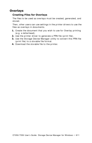 Page 611C7350/7550 User’s Guide: Storage Device Manager for Windows  •  611
Overlays
Creating Files for Overlays
The files to be used as overlays must be created, generated, and 
stored.  
Then, other users can use settings in the printer drivers to use the 
files as overlays in documents.
1.Create the document that you wish to use for Overlay printing 
(e.g. a letterhead).
2.Use the printer driver to generate a PRN file (print file). 
3.Use the Storage Device Manager utility to convert this PRN file 
(print...