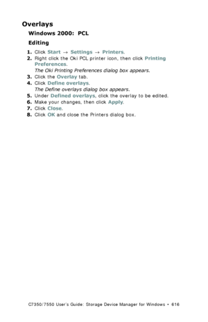 Page 616C7350/7550 User’s Guide: Storage Device Manager for Windows  •  616
Overlays
Windows 2000:  PCL
Editing
1.Click Start → Settings → Printers.
2.Right click the Oki PCL printer icon, then click Printing 
Preferences.
The Oki Printing Preferences dialog box appears.
3.Click the Overlay tab.
4.Click Define overlays.
The Define overlays dialog box appears.
5.Under Defined overlays, click the overlay to be edited.
6.Make your changes, then click Apply.
7.Click Close.
8.Click OK and close the Printers dialog...