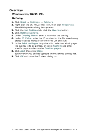 Page 618C7350/7550 User’s Guide: Storage Device Manager for Windows  •  618
Overlays
Windows Me/98/95: PCL
Defining
1.Click Start → Settings → Printers.
2.Right click the Oki PCL printer icon, then click Properties.
The Oki Properties dialog box appears.
3.Click the Job Options tab, click the Overlay button.
4.Click Define overlays.
5.Under Overlay Name, enter a name for the overlay.
6.Under ID Value, enter the ID number for the file saved using 
Storage Device Manager (see the File List printout).
7.In the...