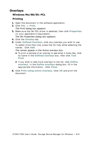 Page 619C7350/7550 User’s Guide: Storage Device Manager for Windows  •  619
Overlays
Windows Me/98/95: PCL
Printing
1.Open the document in the software application.
2.Click File → Print.
The Print dialog box appears.
3.Make sure the Oki PCL driver is selected, then click Properties 
(or your application’s equivalent).
The Oki Properties dialog box appears.
4.Click the Overlay tab.
5.Under Defined Overlays, click any overlays you wish to use.
To select more than one, press the Ctrl key while selecting the 
names....