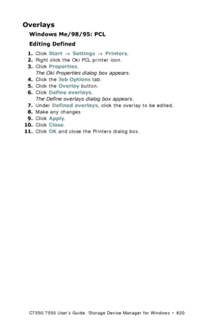 Page 620C7350/7550 User’s Guide: Storage Device Manager for Windows  •  620
Overlays
Windows Me/98/95: PCL
Editing Defined
1.Click Start → Settings → Printers.
2.Right click the Oki PCL printer icon.
3.Click Properties.
The Oki Properties dialog box appears.
4.Click the Job Options tab. 
5.Click the Overlay button.
6.Click Define overlays.
The Define overlays dialog box appears.
7.Under Defined overlays, click the overlay to be edited.
8.Make any changes
9.Click Apply.
10.Click Close.
11.Click OK and close the...