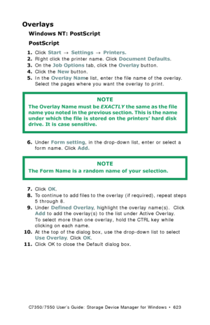 Page 623C7350/7550 User’s Guide: Storage Device Manager for Windows  •  623
Overlays
Windows NT: PostScript
PostScript
1.Click Start → Settings → Printers.
2.RIght click the printer name. Click Document Defaults.
3.On the Job Options tab, click the Overlay button.
4.Click the New button.
5.In the Overlay Name list, enter the file name of the overlay. 
Select the pages where you want the overlay to print.
 
6.Under Form setting, in the drop-down list, enter or select a 
form name. Click Add.
 
7.Click OK.
8.To...