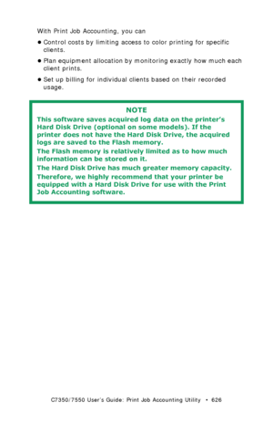 Page 626C7350/7550 User’s Guide: Print Job Accounting Utility   •  626
With Print Job Accounting, you can
•Control costs by limiting access to color printing for specific 
clients.
•Plan equipment allocation by monitoring exactly how much each 
client prints.
•Set up billing for individual clients based on their recorded 
usage.
 
NOTE
This software saves acquired log data on the printer’s 
Hard Disk Drive (optional on some models). If the 
printer does not have the Hard Disk Drive, the acquired 
logs are saved...