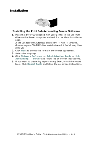 Page 629C7350/7550 User’s Guide: Print Job Accounting Utility   •  629
Installation
 Cdhand.jpg 
Installing the Print Job Accounting Server Software
1.Place the driver CD supplied with your printer in the CD-ROM 
drive on the Server computer and wait for the Menu Installer to 
open.
If the CD does not AutoPlay, click Start → Run → Browse. 
Browse to your CD-ROM drive and double-click Install.exe, then 
click OK.
2.Click Next to accept the terms in the license agreement.
3.Select the language.
4.Click Network...