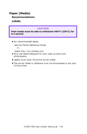 Page 64C7350/7550 User’s Guide: Setting Up   •  64
Paper (Media)
Recommendations
Labels  
  
•For recommended labels,
see the Handy Reference Guide 
or
check http://my.okidata.com.  
•Only use labels designed for color laser printers and 
photocopiers.  
•Labels must cover the entire carrier sheet.  
•The carrier sheet or adhesive must not be exposed to any part 
of the printer.  
CAUTION
Print media must be able to withstand 446°F (230°C) for 
0.2 second.  
Downloaded From ManualsPrinter.com Manuals 