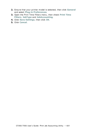 Page 631C7350/7550 User’s Guide: Print Job Accounting Utility   •  631
2.Ensure that your printer model is selected, then click General 
and select Plug-in Preferences.
3.Open the Print Time Filters menu, then check Print Time 
Filters, JobType and JobAccounting.
4.Click Save Settings, then click OK.
5.Click Cancel.
Downloaded From ManualsPrinter.com Manuals 