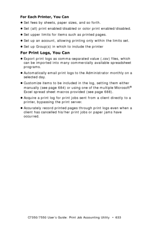 Page 633C7350/7550 User’s Guide: Print Job Accounting Utility   •  633
For Each Printer, You Can
•Set fees by sheets, paper sizes, and so forth.
•Set (all) print enabled/disabled or color print enabled/disabled.
•Set upper limits for items such as printed pages.
•Set up an account, allowing printing only within the limits set.
•Set up Group(s) in which to include the printer
For Print Logs, You Can
•Export print logs as comma-separated value (.csv) files, which 
can be imported into many commercially available...