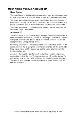 Page 634C7350/7550 User’s Guide: Print Job Accounting Utility   •  634
User Name Versus Account ID
User Name
The User Name is displayed whenever print logs are displayed, and 
its sole purpose is to make it easy to see who has been printing.
The User Name is assigned when creating an Account ID (see 
page 669). It may be set up to represent an individual client or a 
group of clients, and is associated with the Account ID number.
The User Name does not necessarily need to be the same as the 
Windows Login User...