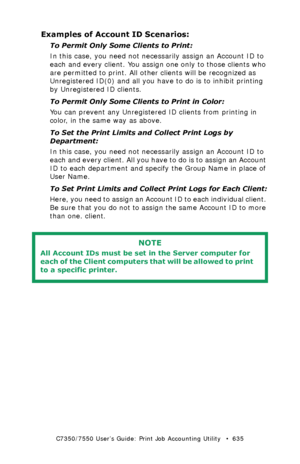 Page 635C7350/7550 User’s Guide: Print Job Accounting Utility   •  635
Examples of Account ID Scenarios:
To Permit Only Some Clients to Print:
In this case, you need not necessarily assign an Account ID to 
each and every client. You assign one only to those clients who 
are permitted to print. All other clients will be recognized as 
Unregistered ID(0) and all you have to do is to inhibit printing 
by Unregistered ID clients.
To Permit Only Some Clients to Print in Color:
You can prevent any Unregistered ID...