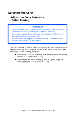 Page 65C7350/7550 User’s Guide: Setting Up   •  65
Adjusting the Color
Adjust the Color Intensity 
(Color Tuning) 
 
You can use the printer’s menu to adjust the color intensity for a 
specific color by adjusting the HIGHLIGHT, MID-TONE and DARK 
(shadows) Color Tuning Patterns.
•To  increase the color intensity, use a higher positive setting 
(default = 0, maximum = +3). 
•To  decrease the color intensity, use a higher negative 
setting (default = 0, maximum = -3). 
Important!
• In most cases, Color Tuning is...