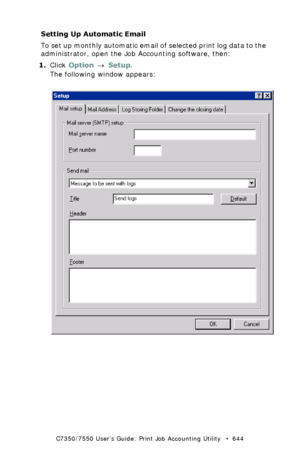 Page 644C7350/7550 User’s Guide: Print Job Accounting Utility   •  644
Setting Up Automatic Email
To set up monthly automatic email of selected print log data to the 
administrator, open the Job Accounting software, then:
1.Click Option → Setup.
The following window appears:
 JA_Email_Setup.bmp  
Downloaded From ManualsPrinter.com Manuals 