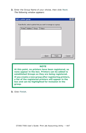 Page 647C7350/7550 User’s Guide: Print Job Accounting Utility   •  647
2.Enter the Group Name of your choice, then click Next.
The following window appears:
  JA_AddGroup2.bmp  
 
3.Click Finish.
NOTE
At this point, no printers have been registered, so 
none appear in the box. Printers can be added to 
established Groups as they are being registered.
If you create a new group after registering printers, 
a list of the registered printers will appear in the 
box and can be highlighted for inclusion in the...