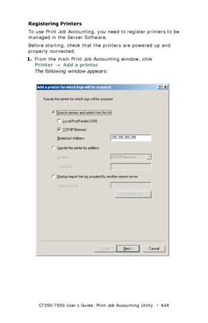 Page 648C7350/7550 User’s Guide: Print Job Accounting Utility   •  648
Registering Printers
To use Print Job Accounting, you need to register printers to be 
managed in the Server Software.
Before starting, check that the printers are powered up and 
properly connected.
1.From the main Print Job Accounting window, click 
Printer → Add a printer.
The following window appears:
 JA_AddPrinter1.bmp 
Downloaded From ManualsPrinter.com Manuals 