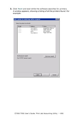 Page 650C7350/7550 User’s Guide: Print Job Accounting Utility   •  650
3.Click Next and wait while the software searches for printers.
A window appears, showing a listing of all the printers found. For 
example:
 JA_AddPrinter2.bmp  
Downloaded From ManualsPrinter.com Manuals 