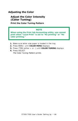 Page 66C7350/7550 User’s Guide: Setting Up   •  66
Adjusting the Color
Adjust the Color Intensity 
(
Color Tuning) 
Print the Color Tuning Pattern 
  
1.Make sure letter size paper is loaded in the tray.
2.Press MENU  until 
COLOR MENU displays.
3.Press ITEM (either + or -) until 
COLOR TUNING displays.
4.Press SELECT.
The Color Tuning Pattern prints.
NOTE
When using the Print Job Accounting utility, you cannot 
print when Local Print is set to No printing or No 
color printing.  
Downloaded From...