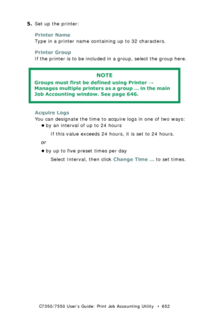 Page 652C7350/7550 User’s Guide: Print Job Accounting Utility   •  652
5.Set up the printer:
Printer Name
Type in a printer name containing up to 32 characters.
Printer Group
If the printer is to be included in a group, select the group here.
 
Acquire Logs
You can designate the time to acquire logs in one of two ways:
•by an interval of up to 24 hours
If this value exceeds 24 hours, it is set to 24 hours.
or
•by up to five preset times per day
Select Interval, then click Change Time … to set times.
NOTE
Groups...