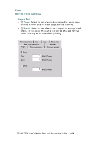 Page 654C7350/7550 User’s Guide: Print Job Accounting Utility   •  654
Fees
Define Fees window
Pages Tab
– Page: Select to set a fee to be charged for each page 
printed in color and for each page printed in mono.
– Sheet: Select to set a fee to be charged for each printed 
sheet. In this case, the same fee will be charged for two-
sided printing as for one-sided printing.
  JA_FeesPages.bmp  
Downloaded From ManualsPrinter.com Manuals 