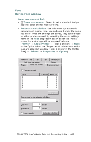 Page 655C7350/7550 User’s Guide: Print Job Accounting Utility   •  655
Fees
Define Fees window
Toner use amount Tab
– Toner use amount: Select to set a standard feel per 
page for color and for mono printing.
–Automatic calculation: Use this to set up automatic 
calculation of fees for toner use and save it under the name 
you enter. Once the settings are saved, they can be used 
for other printers as well by selecting the saved settings 
name in the Fees drop-down box in either the “Add a 
printer for which...