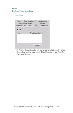 Page 659C7350/7550 User’s Guide: Print Job Accounting Utility   •  659
Fees
Define Fees window
Tray Tab
  JA_FeesTray.bmp 
–  Tray: Select to set a fee per sheet printed which varies 
depending on the tray used. Click Change to set fees for 
individual trays.
Downloaded From ManualsPrinter.com Manuals 