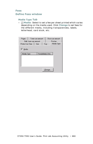 Page 660C7350/7550 User’s Guide: Print Job Accounting Utility   •  660
Fees
Define Fees window
Media Type Tab
– Media: Select to set a fee per sheet printed which varies 
depending on the media used. Click Change to set fees for 
the different media, including transparencies, labels, 
letterhead, card stock, etc.
  JA_FeesMedia.bmp  
Downloaded From ManualsPrinter.com Manuals 