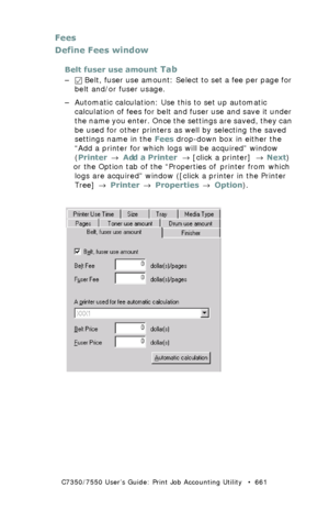 Page 661C7350/7550 User’s Guide: Print Job Accounting Utility   •  661
Fees
Define Fees window
Belt fuser use amount Tab
– Belt, fuser use amount: Select to set a fee per page for 
belt and/or fuser usage.
– Automatic calculation: Use this to set up automatic 
calculation of fees for belt and fuser use and save it under 
the name you enter. Once the settings are saved, they can 
be used for other printers as well by selecting the saved 
settings name in the Fees drop-down box in either the 
“Add a printer for...