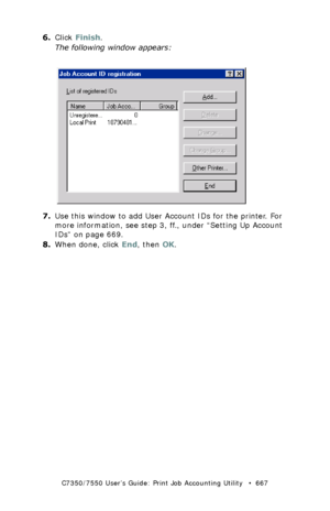 Page 667C7350/7550 User’s Guide: Print Job Accounting Utility   •  667
6.Click Finish.
The following window appears:
 JA_ID_Registration.bmp 
7.Use this window to add User Account IDs for the printer. For 
more information, see step 3, ff., under “Setting Up Account 
IDs” on page 669.
8.When done, click End, then OK.
Downloaded From ManualsPrinter.com Manuals 