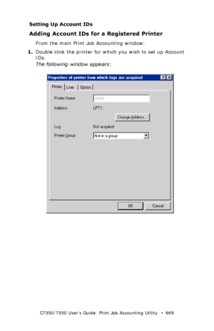 Page 669C7350/7550 User’s Guide: Print Job Accounting Utility   •  669
Setting Up Account IDs
Adding Account IDs for a Registered Printer
From the main Print Job Accounting window:
1.Double click the printer for which you wish to set up Account 
IDs.
The following window appears:
  JA_PrinterProperties.bmp  
Downloaded From ManualsPrinter.com Manuals 