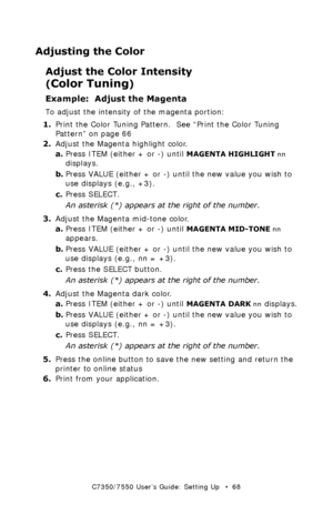 Page 68C7350/7550 User’s Guide: Setting Up   •  68
Adjusting the Color 
Adjust the Color Intensity 
(
Color Tuning)  
Example:  Adjust the Magenta
To adjust the intensity of the magenta portion:
1.Print the Color Tuning Pattern.  See “Print the Color Tuning 
Pattern” on page 66
2.Adjust the Magenta highlight color.
a.Press ITEM (either + or -) until 
MAGENTA HIGHLIGHT nn 
displays.
b.Press VALUE (either + or -) until the new value you wish to 
use displays (e.g., +3).
c.Press SELECT.
An asterisk (*) appears at...