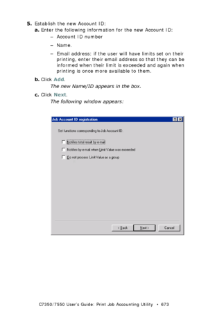 Page 673C7350/7550 User’s Guide: Print Job Accounting Utility   •  673
5.Establish the new Account ID:
a.Enter the following information for the new Account ID:
– Account ID number
–Name.
– Email address: if the user will have limits set on their 
printing, enter their email address so that they can be 
informed when their limit is exceeded and again when 
printing is once more available to them.
b.Click Add.
The new Name/ID appears in the box.
c.Click Next.
The following window appears:
 JA_AddID3.bmp...