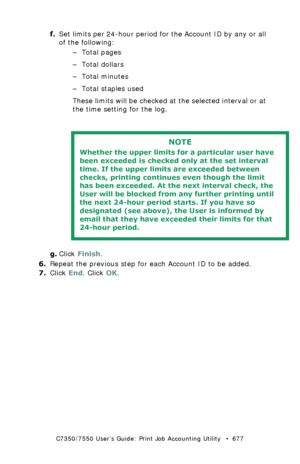 Page 677C7350/7550 User’s Guide: Print Job Accounting Utility   •  677
f.Set limits per 24-hour period for the Account ID by any or all 
of the following:
–Total pages
– Total dollars
–Total minutes
– Total staples used
These limits will be checked at the selected interval or at 
the time setting for the log.
 
g.Click Finish.
6.Repeat the previous step for each Account ID to be added.
7.Click End. Click OK.
NOTE
Whether the upper limits for a particular user have 
been exceeded is checked only at the set...